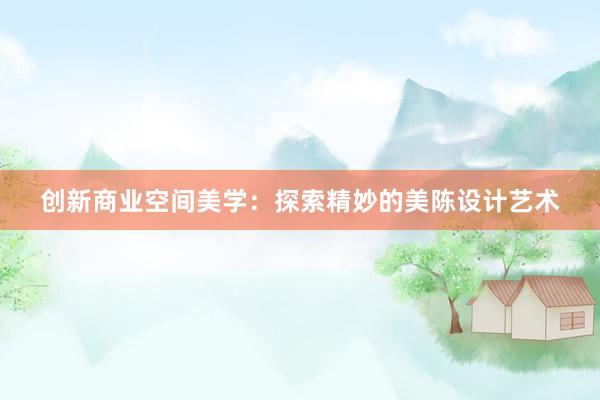 创新商业空间美学：探索精妙的美陈设计艺术